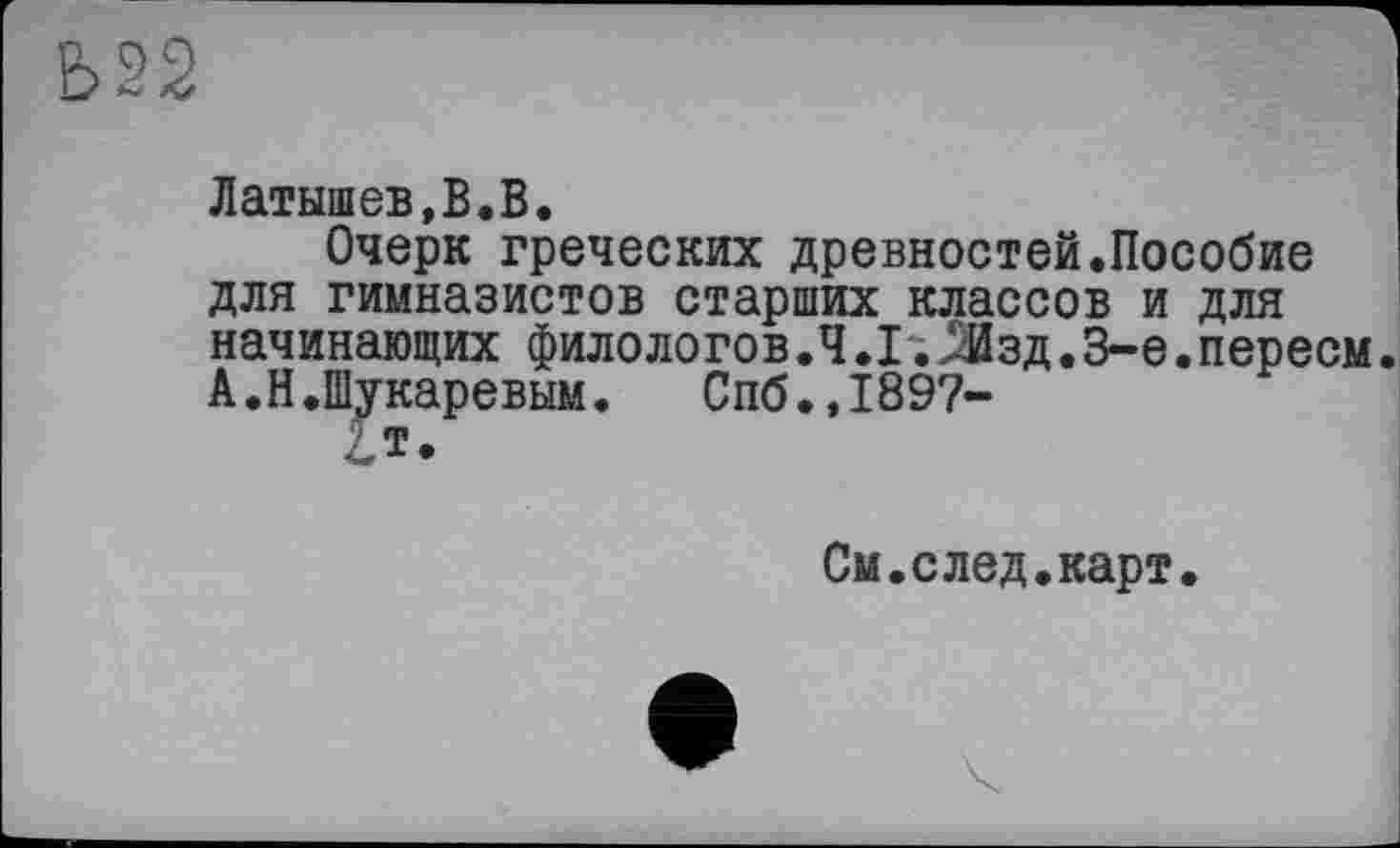 ﻿Ь22
Латышев,В.В.
Очерк греческих древностей.Пособие для гимназистов старших классов и для начинающих филологов .4 .Г; Љд. 3-є .переем А.Н.Шукаревым. Спб.,1897-
Гт.
См.след.карт.